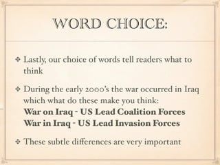 WORD CHOICE:

Lastly, our choice of words tell readers what to
think

During the early 2000’s the war occurred in Iraq
which what do these make you think:
War on Iraq - US Lead Coalition Forces
War in Iraq - US Lead Invasion Forces

These subtle diﬀerences are very important
 