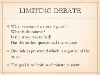 LIMITING DEBATE

What version of a story is given?
What is the source?
Is the story researched?
Has the author questioned the source?

One side is presented which is negative of the
other

The goal is to limit or eliminate descent
 