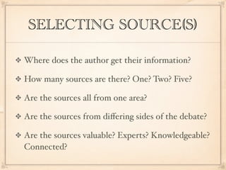 SELECTING SOURCE(S)

Where does the author get their information?

How many sources are there? One? Two? Five?

Are the sources all from one area?

Are the sources from diﬀering sides of the debate?

Are the sources valuable? Experts? Knowledgeable?
Connected?
 