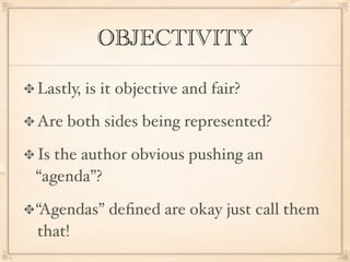 OBJECTIVITY

Lastly, is it objective and fair?

Are both sides being represented?

Is the author obvious pushing an
“agenda”?

“Agendas” deﬁned are okay just call them
that!
 