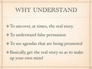WHY UNDERSTAND

To uncover, at times, the real story.

To understand false persuasion

To see agendas that are being promoted

Basically, get the real story so as to make
up your own mind
 