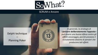 SCRUM e Ancore
Delphi technique
–
Planning Poker
In generale, la strategia di
«pensare deliberatamente l’opposto»
può essere una buona difesa contro gli
effetti ancoraggio, perché previene il
reclutamento distorto di pensieri che
producono tali effetti.
 