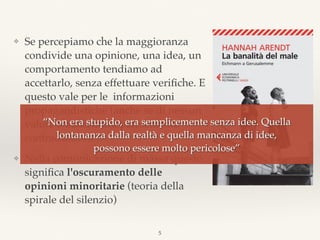 ❖ Se percepiamo che la maggioranza
condivide una opinione, una idea, un
comportamento tendiamo ad
accettarlo, senza effettuare veriﬁche. E
questo vale per le informazioni
propagandistiche (anche se di nessun
valore o addirittura palesemente
contraddittorie).
❖ Nella comunicazione di massa questo
signiﬁca l'oscuramento delle
opinioni minoritarie (teoria della
spirale del silenzio)
5
“Non era stupido, era semplicemente senza idee. Quella
lontananza dalla realtà e quella mancanza di idee,  
possono essere molto pericolose”
 