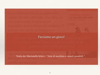 ❖ Se percepiamo che la maggioranza
condivide una opinione, una idea, un
comportamento tendiamo ad
accettarlo, senza effettuare veriﬁche. E
questo vale per le informazioni
propagandistiche (anche se di nessun
valore o addirittura palesemente
contraddittorie).
❖ Nella comunicazione di massa questo
signiﬁca l'oscuramento delle
opinioni minoritarie (teoria della
spirale del silenzio)
5
“Non era stupido, era semplicemente senza idee. Quella
lontananza dalla realtà e quella mancanza di idee,  
possono essere molto pericolose”
Facciamo un gioco!
Tratto da: Marianella Sclavi - “Arte di ascoltare e mondi possibili “.
 