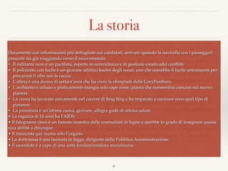 La storia
La Terra sta morendo. Unica possibilità di salvezza, navicella spaziale con sette posti sta per
partire per un altro pianeta. Intorno alla navicella mi sono 11 persone che aspirano a partire.
Voi vi trovate nella posizione di dover scegliere le sette che partiranno costituiranno il primo
nucleo di una nuova civiltà. Di loro sappiamo pochissimo, come vedremo, quasi niente, E
tuttavia su queste basi dovete scegliere e anche rapidamente, altrimenti nessuno rimarrà in
vita.
Dividete il vostro foglio in tre colonne verticali; in alto nella prima scrivete: Candidati, sulla
seconda: Sì e sulla terza No. Per ognuno dover decidere se parte o no e poi giustiﬁcare in
poche parole la vostra scelta; cioè in base a quali considerazioni avete preso quella decisione.
Le informazioni che abbiamo sono le seguenti:
1- Militante nero, 2- Poliziotto con fucile, 3- Atleta, 4- Architetto, 5- Cuoca, 6- Falegname cieco,
7- Dottoressa, 8- Prostituta, 9- Ragazza di 16 anni e incinta, 10- Musicista gay, 11- Sacerdote.
Inutile fare domande, questo e tutto quel che sappiamo.
6
Documento con informazioni più dettagliate sui candidati, arrivato quando la navicella con i passeggeri
prescelti sta già viaggiando verso il nuovomondo.
• Il militante nero è un paciﬁsta, esperto in nonviolenza e in gestione creativadei conﬂitti
• Il poliziotto con fucile è un giovane atletico leader degli scout, uno che userebbe il fucile unicamente per
procurare il cibo con la caccia.
• L’atleta è una donna di settant’anni che ha vinto le olimpiadi delle GreyPanthers.
• L’architetto è celiaco e praticamente mangia solo rape rosse, pianta che nonsembra crescere sul nuovo
pianeta.
• La cuoca ha lavorato unicamente nel carcere di Sing Sing e ha imparato a cucinare sono quel tipo di
pietanze.
• La prostituta è un’ottima cuoca, giovane, allegra gode di ottima salute.
• La ragazza di 16 anni ha l’AIDS.
• Il falegname cieco è un famoso maestro delle costruzioni in legno e sarebbe in grado di insegnare questa
rara abilità a chiunque.
• Il musicista gay suona solo l’organo.
• La dottoressa è una laureata in legge, dirigente della Pubblica Amministrazione.
• Il sacerdote è a capo di una setta fondamentalista musulmana.
 