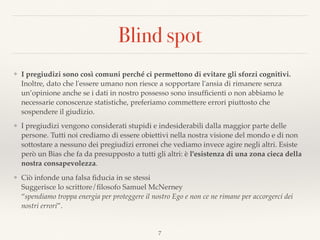 Blind spot
❖ I pregiudizi sono così comuni perché ci permettono di evitare gli sforzi cognitivi.
Inoltre, dato che l'essere umano non riesce a sopportare l'ansia di rimanere senza
un’opinione anche se i dati in nostro possesso sono insufﬁcienti o non abbiamo le
necessarie conoscenze statistiche, preferiamo commettere errori piuttosto che
sospendere il giudizio.
❖ I pregiudizi vengono considerati stupidi e indesiderabili dalla maggior parte delle
persone. Tutti noi crediamo di essere obiettivi nella nostra visione del mondo e di non
sottostare a nessuno dei pregiudizi erronei che vediamo invece agire negli altri. Esiste
però un Bias che fa da presupposto a tutti gli altri: è l'esistenza di una zona cieca della
nostra consapevolezza.
❖ Ciò infonde una falsa ﬁducia in se stessi 
Suggerisce lo scrittore/ﬁlosofo Samuel McNerney  
“spendiamo troppa energia per proteggere il nostro Ego e non ce ne rimane per accorgerci dei
nostri errori”.
7
 