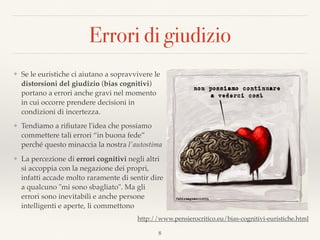Errori di giudizio
❖ Se le euristiche ci aiutano a sopravvivere le
distorsioni del giudizio (bias cognitivi)
portano a errori anche gravi nel momento
in cui occorre prendere decisioni in
condizioni di incertezza.
❖ Tendiamo a riﬁutare l'idea che possiamo
commettere tali errori “in buona fede”
perché questo minaccia la nostra l'autostima
❖ La percezione di errori cognitivi negli altri
si accoppia con la negazione dei propri,
infatti accade molto raramente di sentir dire
a qualcuno "mi sono sbagliato". Ma gli
errori sono inevitabili e anche persone
intelligenti e aperte, li commettono
8
http://www.pensierocritico.eu/bias-cognitivi-euristiche.html
 
