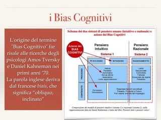 i Bias Cognitivi
9
L'origine del termine
"Bias Cognitivo" far
risale alle ricerche degli
psicologi Amos Tversky
e Daniel Kahneman nei
primi anni ’70.  
La parola inglese deriva
dal francese biais, che
signiﬁca “obliquo,
inclinato”
 