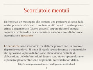 Scorciatoie mentali
Di fronte ad un messaggio che sostiene una posizione diversa dalla
nostra possiamo elaborare il contenuto utilizzando il nostro pensiero
critico e argomentato (lavoro gravoso) oppure ridurre l’energia
cognitiva richiesta da una elaborazione usando regole di decisione
stereotipate o euristiche.
Le euristiche sono scorciatoie mentali che permettono un notevole
risparmio cognitivo. Si tratta di regole spesso inconsce o automatiche
che agevolano la presa di decisione, abbreviando l’attività di
elaborazione delle informazioni. Spesso sono state apprese durante
esperienze precedenti e sono disponibili, accessibili e afﬁdabili.
2
http://www.pensierocritico.eu/intelligenza-euristica.html
 
