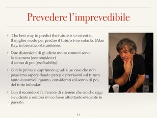 Prevedere l’imprevedibile
❖ The best way to predict the future is to invent it. 
Il miglior modo per predire il futuro è inventarlo. (Alan
Kay, informatico statunitense.
❖ Due distorsioni di giudizio molto comuni sono:  
la sicumera (overconﬁdence) 
il senno di poi (predicability)
❖ Con la prima si esprimono giudizi su cose che non
possiamo sapere dando pareri e previsioni sul futuro
tanto autorevoli quanto, considerati col senno di poi,
del tutto infondati.
❖ Con il secondo si fa l’errore di ritenere che ciò che oggi
è evidente e sembra ovvio fosse altrettanto evidente in
passato.
14
 