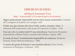 ERRORI DI GIUDIZIO
dal blog di Annamaria Testa  
http://nuovoeutile.it/il-senno-di-poi-e-la-sicumera/
Oggi è praticamente impossibile trovare terre ancora sconosciute. Comitato
dei Consiglieri di Isabella I di Castiglia, 1492
Il Sole non gira attorno alla Terra? Folle, eretico, assurdo e falso. Il
Tribunale dell’inquisizione sulle teorie di Copernico e Galileo – 1616
Una nave che va controvento? E’ una sciocchezza. Napoleone Bonaparte
rispondendo a Robert Fulton, inventore del battello a vapore -1805
Il canale di Suez? Assolutamente impossibile da realizzare. Benjamin
Disraeli, Primo Ministro britannico – 1858
La teoria dei germi di Pasteur è una storiella ridicola. Pierre Pachet,
professore di ﬁsiologia a Toulouse – 1872
15
 
