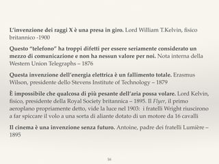 L’invenzione dei raggi X è una presa in giro. Lord William T.Kelvin, ﬁsico
britannico -1900
Questo “telefono” ha troppi difetti per essere seriamente considerato un
mezzo di comunicazione e non ha nessun valore per noi. Nota interna della
Western Union Telegraphs – 1876
Questa invenzione dell’energia elettrica è un fallimento totale. Erasmus
Wilson, presidente dello Stevens Institute of Technology – 1879
È impossibile che qualcosa di più pesante dell’aria possa volare. Lord Kelvin,
ﬁsico, presidente della Royal Society britannica – 1895. Il Flyer, il primo
aeroplano propriamente detto, vide la luce nel 1903: i fratelli Wright riuscirono
a far spiccare il volo a una sorta di aliante dotato di un motore da 16 cavalli
Il cinema è una invenzione senza futuro. Antoine, padre dei fratelli Lumière –
1895
16
 