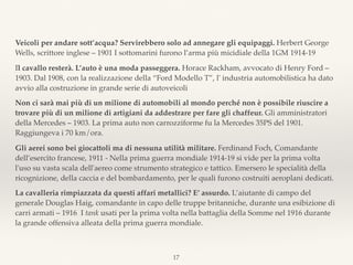 Veicoli per andare sott’acqua? Servirebbero solo ad annegare gli equipaggi. Herbert George
Wells, scrittore inglese – 1901 I sottomarini furono l’arma più micidiale della 1GM 1914-19
Il cavallo resterà. L’auto è una moda passeggera. Horace Rackham, avvocato di Henry Ford –
1903. Dal 1908, con la realizzazione della “Ford Modello T”, l' industria automobilistica ha dato
avvio alla costruzione in grande serie di autoveicoli
Non ci sarà mai più di un milione di automobili al mondo perché non è possibile riuscire a
trovare più di un milione di artigiani da addestrare per fare gli chaffeur. Gli amministratori
della Mercedes – 1903. La prima auto non carrozziforme fu la Mercedes 35PS del 1901.
Raggiungeva i 70 km/ora.
Gli aerei sono bei giocattoli ma di nessuna utilità militare. Ferdinand Foch, Comandante
dell’esercito francese, 1911 - Nella prima guerra mondiale 1914-19 si vide per la prima volta
l'uso su vasta scala dell'aereo come strumento strategico e tattico. Emersero le specialità della
ricognizione, della caccia e del bombardamento, per le quali furono costruiti aeroplani dedicati.
La cavalleria rimpiazzata da questi affari metallici? E’ assurdo. L’aiutante di campo del
generale Douglas Haig, comandante in capo delle truppe britanniche, durante una esibizione di
carri armati – 1916 I tank usati per la prima volta nella battaglia della Somme nel 1916 durante
la grande offensiva alleata della prima guerra mondiale.
17
 