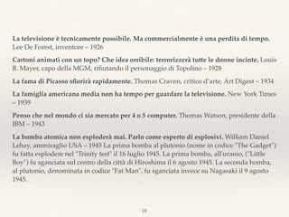 La televisione è tecnicamente possibile. Ma commercialmente è una perdita di tempo.
Lee De Forest, inventore – 1926
Cartoni animati con un topo? Che idea orribile: terrorizzerà tutte le donne incinte. Louis
B. Mayer, capo della MGM, riﬁutando il personaggio di Topolino – 1928
La fama di Picasso sﬁorirà rapidamente. Thomas Craven, critico d’arte, Art Digest – 1934
La famiglia americana media non ha tempo per guardare la televisione. New York Times
– 1939
Penso che nel mondo ci sia mercato per 4 o 5 computer. Thomas Watson, presidente della
IBM – 1943
La bomba atomica non esploderà mai. Parlo come esperto di esplosivi. William Daniel
Lehay, ammiraglio USA – 1945 La prima bomba al plutonio (nome in codice "The Gadget")
fu fatta esplodere nel "Trinity test" il 16 luglio 1945. La prima bomba, all'uranio, ("Little
Boy") fu sganciata sul centro della città di Hiroshima il 6 agosto 1945. La seconda bomba,
al plutonio, denominata in codice "Fat Man", fu sganciata invece su Nagasaki il 9 agosto
1945.
18
 