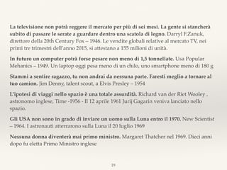 La televisione non potrà reggere il mercato per più di sei mesi. La gente si stancherà
subito di passare le serate a guardare dentro una scatola di legno. Darryl F.Zanuk,
direttore della 20th Century Fox – 1946. Le vendite globali relative al mercato TV, nei
primi tre trimestri dell’anno 2015, si attestano a 155 milioni di unità.
In futuro un computer potrà forse pesare non meno di 1,5 tonnellate. Usa Popular
Mehanics – 1949. Un laptop oggi pesa meno di un chilo, uno smartphone meno di 180 g
Stammi a sentire ragazzo, tu non andrai da nessuna parte. Faresti meglio a tornare al
tuo camion. Jim Denny, talent scout, a Elvis Presley – 1954
L’ipotesi di viaggi nello spazio è una totale assurdità. Richard van der Riet Wooley ,
astronomo inglese, Time -1956 - Il 12 aprile 1961 Jurij Gagarin veniva lanciato nello
spazio.
Gli USA non sono in grado di inviare un uomo sulla Luna entro il 1970. New Scientist
– 1964. I astronauti atterrarono sulla Luna il 20 luglio 1969
Nessuna donna diventerà mai primo ministro. Margaret Thatcher nel 1969. Dieci anni
dopo fu eletta Primo Ministro inglese
19
 
