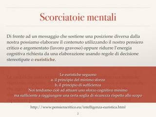 Scorciatoie mentali
Di fronte ad un messaggio che sostiene una posizione diversa dalla
nostra possiamo elaborare il contenuto utilizzando il nostro pensiero
critico e argomentato (lavoro gravoso) oppure ridurre l’energia
cognitiva richiesta da una elaborazione usando regole di decisione
stereotipate o euristiche.
Le euristiche sono scorciatoie mentali che permettono un notevole
risparmio cognitivo. Si tratta di regole spesso inconsce o automatiche
che agevolano la presa di decisione, abbreviando l’attività di
elaborazione delle informazioni. Spesso sono state apprese durante
esperienze precedenti e sono disponibili, accessibili e afﬁdabili.
2
Le euristiche seguono  
a. il principio del minimo sforzo 
b. il principio di sufﬁcienza 
Noi tendiamo cioè ad attuare uno sforzo cognitivo minimo  
ma sufﬁciente a raggiungere una certa soglia di sicurezza rispetto allo scopo
http://www.pensierocritico.eu/intelligenza-euristica.html
 