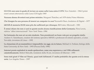 Gli USA non sono in grado di inviare un uomo sulla Luna entro il 1970. New Scientist – 1964 I primi
esseri umani atterrarono sulla Luna il 20 luglio 1969
Nessuna donna diventerà mai primo ministro. Margaret Thatcher, nel 1979 eletta Primo Ministro
Che bisogno ha una persona di tenersi un computer in casa? Kenneth Olsen, fondatore di Digital – 1977
640 KB di memoria RAM sono più che sufﬁcienti per chiunque. Bill Gates, Microsoft – 1981
È ormai chiaro che non ci sarà in questo secolo alcuna riuniﬁcazione della Germania. Flora Lewis,
rubrica “affari internazionali” New York Times -1984
Sei fortunato che non sei un mio studente. Non prenderesti un buon voto per un progetto simile.
Andrew S. Tanenbaum, creatore del sistema operativo MINIX e professore di sistemi operativi, a Linus
Torvalds, inventore di Linux – 1992
La clonazione di un mammifero è impossibile: sia oggi, sia in futuro. Michael A. Froham, biologo della
State University di New York – 1993 (Pecora Dolly 1996)
Internet presto esploderà in modo spettacolare, come una supernova, e nel 1996 collasserà
catastroﬁcamente. Robert Metcalfe, fondatore della 3Com, inventore di Ethernet – 1995
Sono stati girati 17 ﬁlm sul Titanic, quasi tutti fallimenti. E’ molto probabile che questo avrà la stessa
sorte. Los Angeles Times – 1997
20
 