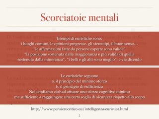 Scorciatoie mentali
Di fronte ad un messaggio che sostiene una posizione diversa dalla
nostra possiamo elaborare il contenuto utilizzando il nostro pensiero
critico e argomentato (lavoro gravoso) oppure ridurre l’energia
cognitiva richiesta da una elaborazione usando regole di decisione
stereotipate o euristiche.
Le euristiche sono scorciatoie mentali che permettono un notevole
risparmio cognitivo. Si tratta di regole spesso inconsce o automatiche
che agevolano la presa di decisione, abbreviando l’attività di
elaborazione delle informazioni. Spesso sono state apprese durante
esperienze precedenti e sono disponibili, accessibili e afﬁdabili.
2
Le euristiche seguono  
a. il principio del minimo sforzo 
b. il principio di sufﬁcienza 
Noi tendiamo cioè ad attuare uno sforzo cognitivo minimo  
ma sufﬁciente a raggiungere una certa soglia di sicurezza rispetto allo scopo
Esempi di euristiche sono:  
i luoghi comuni, le opinioni pregresse, gli stereotipi, il buon senso…
“le affermazioni fatte da persone esperte sono valide”
“la posizione sostenuta dalla maggioranza è più valida di quella
sostenuta dalla minoranza”, “i belli e gli alti sono meglio” e via dicendo
http://www.pensierocritico.eu/intelligenza-euristica.html
 