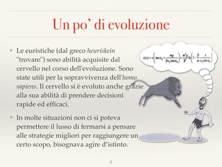 Un po’ di evoluzione
❖ Le euristiche (dal greco heurískein
"trovare") sono abilità acquisite dal
cervello nel corso dell'evoluzione. Sono
state utili per la sopravvivenza dell'homo
sapiens. Il cervello si è evoluto anche grazie
alla sua abilità di prendere decisioni
rapide ed efﬁcaci.
❖ In molte situazioni non ci si poteva
permettere il lusso di fermarsi a pensare
alle strategie migliori per raggiungere un
certo scopo, bisognava agire d’istinto.
3
 