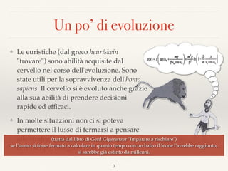 Un po’ di evoluzione
❖ Le euristiche (dal greco heurískein
"trovare") sono abilità acquisite dal
cervello nel corso dell'evoluzione. Sono
state utili per la sopravvivenza dell'homo
sapiens. Il cervello si è evoluto anche grazie
alla sua abilità di prendere decisioni
rapide ed efﬁcaci.
❖ In molte situazioni non ci si poteva
permettere il lusso di fermarsi a pensare
alle strategie migliori per raggiungere un
certo scopo, bisognava agire d’istinto.
3
(tratta dal libro di Gerd Gigerenzer "Imparare a rischiare") 
se l'uomo si fosse fermato a calcolare in quanto tempo con un balzo il leone l'avrebbe raggiunto,  
si sarebbe già estinto da millenni.
 