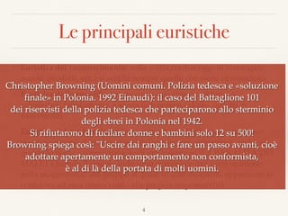 Le principali euristiche
❖ Euristica del riconoscimento: nella scelta tra due oggetti (immagini,
parole, prodotti, ecc.) si sceglie sempre quello che viene riconosciuto.
❖ Euristica dello sguardo: spiega come mai siamo così bravi a
intercettare rapidamente, e senza fare nessun calcolo, oggetti in
movimento.
❖ Euristica del conformismo: la maggior parte degli esseri umani non
riesce a sottrarsi al conformismo del gruppo cui appartiene, anche se
questo lo porta a commettere degli atti mostruosi (LA BANALITÀ DEL
MALE). Quando il singolo individuo percepisce una certa opinione
nella maggioranza del gruppo al quale in quel momento appartiene, si
conforma ad essa rinunciando alla propria responsabilità.
4
Christopher Browning (Uomini comuni. Polizia tedesca e «soluzione
ﬁnale» in Polonia. 1992 Einaudi): il caso del Battaglione 101  
dei riservisti della polizia tedesca che parteciparono allo sterminio
degli ebrei in Polonia nel 1942.
Si riﬁutarono di fucilare donne e bambini solo 12 su 500!  
Browning spiega così: "Uscire dai ranghi e fare un passo avanti, cioè
adottare apertamente un comportamento non conformista,  
è al di là della portata di molti uomini.
 