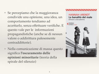 ❖ Se percepiamo che la maggioranza
condivide una opinione, una idea, un
comportamento tendiamo ad
accettarlo, senza effettuare veriﬁche. E
questo vale per le informazioni
propagandistiche (anche se di nessun
valore o addirittura palesemente
contraddittorie).
❖ Nella comunicazione di massa questo
signiﬁca l'oscuramento delle
opinioni minoritarie (teoria della
spirale del silenzio)
5
 