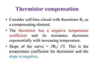 Thermistor compensation
• Consider self-bias circuit with thermistor RT as
a compensating element.
• The thermistor has a negative temperature
coefficient and its resistance decreases
exponentially with increasing temperature.
• Slope of the curve = ∂RT/ ∂T. This is the
temperature coefficient for thermistor and the
slope is negative.
 