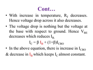 Cont…
• With increase in temperature, RT decreases.
Hence voltage drop across it also decreases.
• The voltage drop is nothing but the voltage at
the base with respect to ground. Hence VBE
decreases which reduces IB.
IC = β IB + (1+β)ICBO
• In the above equation, there is increase in ICBO
& decrease in IB which keeps IC almost constant.
 