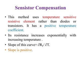 Sensistor Compensation
• This method uses temperature sensitive
resistive element rather than diodes or
transistors. It has a positive temperature
coefficient.
• Its resistance increases exponentially with
increasing temperature .
• Slope of this curve= ∂RT/ ∂T.
• Slope is positive.
 