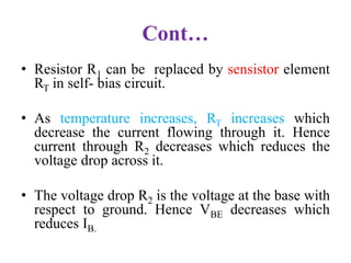 Cont…
• Resistor R1 can be replaced by sensistor element
RT in self- bias circuit.
• As temperature increases, RT increases which
decrease the current flowing through it. Hence
current through R2 decreases which reduces the
voltage drop across it.
• The voltage drop R2 is the voltage at the base with
respect to ground. Hence VBE decreases which
reduces IB.
 