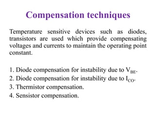 Compensation techniques
Temperature sensitive devices such as diodes,
transistors are used which provide compensating
voltages and currents to maintain the operating point
constant.
1. Diode compensation for instability due to VBE.
2. Diode compensation for instability due to ICO.
3. Thermistor compensation.
4. Sensistor compensation.
 