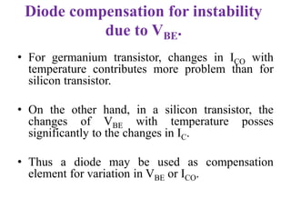 Diode compensation for instability
due to VBE.
• For germanium transistor, changes in ICO with
temperature contributes more problem than for
silicon transistor.
• On the other hand, in a silicon transistor, the
changes of VBE with temperature posses
significantly to the changes in IC.
• Thus a diode may be used as compensation
element for variation in VBE or ICO.
 