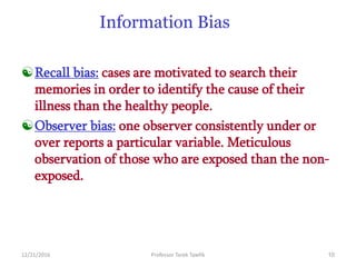 12/21/2016 Professor Tarek Tawfik 10
Information Bias
Recall bias: cases are motivated to search their
memories in order to identify the cause of their
illness than the healthy people.
Observer bias: one observer consistently under or
over reports a particular variable. Meticulous
observation of those who are exposed than the non-
exposed.
 