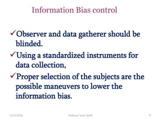 12/21/2016 Professor Tarek Tawfik 11
Information Bias control
Observer and data gatherer should be
blinded.
Using a standardized instruments for
data collection,
Proper selection of the subjects are the
possible maneuvers to lower the
information bias.
 