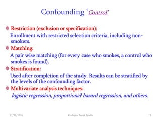 12/21/2016 Professor Tarek Tawfik 13
Confounding ‘Control’
 Restriction (exclusion or specification):
Enrollment with restricted selection criteria, including non-
smokers.
 Matching:
A pair wise matching (for every case who smokes, a control who
smokes is found).
 Stratification:
Used after completion of the study. Results can be stratified by
the levels of the confounding factor.
 Multivariate analysis techniques:
logistic regression, proportional hazard regression, and others.
 