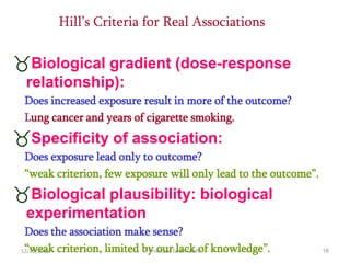 12/21/2016 Professor Tarek Tawfik 16
Hill’s Criteria for Real Associations
Biological gradient (dose-response
relationship):
Does increased exposure result in more of the outcome?
Lung cancer and years of cigarette smoking.
Specificity of association:
Does exposure lead only to outcome?
“weak criterion, few exposure will only lead to the outcome”.
Biological plausibility: biological
experimentation
Does the association make sense?
“weak criterion, limited by our lack of knowledge”.
 
