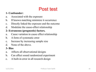 Post test
1- Confounder:
a. Associated with the exposure
b. If known matching minimize it occurrence
c. Directly linked the exposure and the outcome
d. Modulate the cause-effect relationship
2- Extraneous (prognostic) factors.
a. Cause variation in cause effect relationship
b. A form of systematic error
c. Increase by increasing sample size
d. None of the above.
3- Bias
a. Affects all observational designs
b. Can affect sound randomized experiment
c. A built-in error in all research design
12/21/2016 Professor Tarek Tawfik 18
 