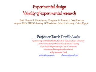 Experimental design
Validity of experimental research
Professor Tarek Tawfik Amin
Epidemiology and Public Health, Faculty of Medicine, Cairo University
Geneva Foundation for Medical Education and Training
Asian Pacific Organization for Cancer Prevention
International Osteoporosis Foundation
Wiley Innovative Panel
amin55@myway.com dramin55@gmail.com
Basic Research Competency Program for Research Coordinators
August 2015, MEDC, Faculty Of Medicine, Cairo University, Cairo, Egypt.
 