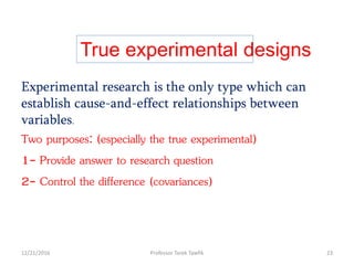 True experimental designs
Experimental research is the only type which can
establish cause-and-effect relationships between
variables.
Two purposes: (especially the true experimental)
1- Provide answer to research question
2- Control the difference (covariances)
12/21/2016 23Professor Tarek Tawfik
 