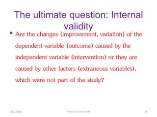 The ultimate question: Internal
validity
• Are the changes (improvement, variation) of the
dependent variable (outcome) caused by the
independent variable (intervention) or they are
caused by other factors (extraneous variables),
which were not part of the study?
12/21/2016 26Professor Tarek Tawfik
 