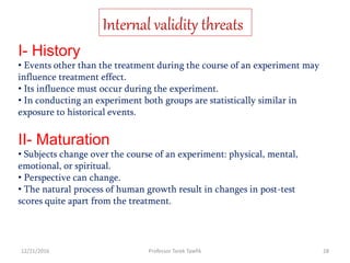 I- History
• Events other than the treatment during the course of an experiment may
influence treatment effect.
• Its influence must occur during the experiment.
• In conducting an experiment both groups are statistically similar in
exposure to historical events.
II- Maturation
• Subjects change over the course of an experiment: physical, mental,
emotional, or spiritual.
• Perspective can change.
• The natural process of human growth result in changes in post-test
scores quite apart from the treatment.
Internal validity threats
12/21/2016 28Professor Tarek Tawfik
 