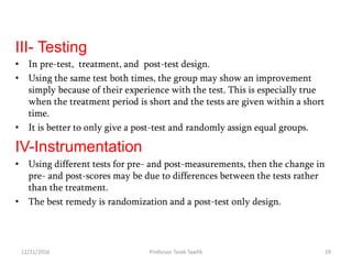 III- Testing
• In pre-test, treatment, and post-test design.
• Using the same test both times, the group may show an improvement
simply because of their experience with the test. This is especially true
when the treatment period is short and the tests are given within a short
time.
• It is better to only give a post-test and randomly assign equal groups.
IV-Instrumentation
• Using different tests for pre- and post-measurements, then the change in
pre- and post-scores may be due to differences between the tests rather
than the treatment.
• The best remedy is randomization and a post-test only design.
12/21/2016 29Professor Tarek Tawfik
 