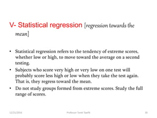 V- Statistical regression [regression towards the
mean]
• Statistical regression refers to the tendency of extreme scores,
whether low or high, to move toward the average on a second
testing.
• Subjects who score very high or very low on one test will
probably score less high or low when they take the test again.
That is, they regress toward the mean.
• Do not study groups formed from extreme scores. Study the full
range of scores.
12/21/2016 30Professor Tarek Tawfik
 