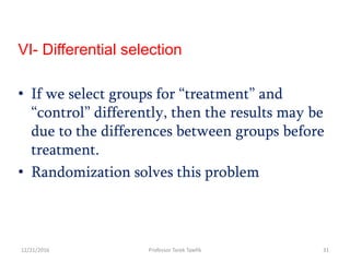 VI- Differential selection
• If we select groups for “treatment” and
“control” differently, then the results may be
due to the differences between groups before
treatment.
• Randomization solves this problem
12/21/2016 31Professor Tarek Tawfik
 