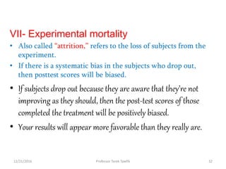 VII- Experimental mortality
• Also called “attrition,” refers to the loss of subjects from the
experiment.
• If there is a systematic bias in the subjects who drop out,
then posttest scores will be biased.
• If subjects drop out because they are aware that they’re not
improving as they should, then the post-test scores of those
completed the treatment will be positively biased.
• Your results will appear more favorable than they really are.
12/21/2016 32Professor Tarek Tawfik
 