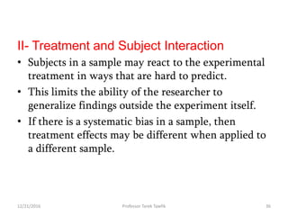 II- Treatment and Subject Interaction
• Subjects in a sample may react to the experimental
treatment in ways that are hard to predict.
• This limits the ability of the researcher to
generalize findings outside the experiment itself.
• If there is a systematic bias in a sample, then
treatment effects may be different when applied to
a different sample.
12/21/2016 36Professor Tarek Tawfik
 