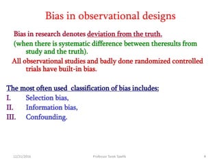12/21/2016 Professor Tarek Tawfik 4
Bias in observational designs
Bias in research denotes deviation from the truth.
(when there is systematic difference between theresults from
study and the truth).
All observational studies and badly done randomized controlled
trials have built-in bias.
The most often used classification of bias includes:
I. Selection bias,
II. Information bias,
III. Confounding.
 