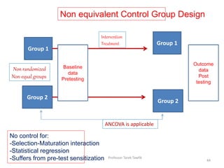 Non equivalent Control Group Design
Group 1
Group 2
Baseline
data
Pretesting
Intervention
Treatment Group 1
Group 2
Outcome
data
Post
testing
Non randomized
Non-equal groups
ANCOVA is applicable
No control for:
-Selection-Maturation interaction
-Statistical regression
-Suffers from pre-test sensitization 44
Professor Tarek Tawfik
 