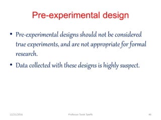 Pre-experimental design
• Pre-experimental designs should not be considered
true experiments, and are not appropriate for formal
research.
• Data collected with these designs is highly suspect.
12/21/2016 46Professor Tarek Tawfik
 