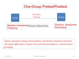 One-Group Pretest/Posttest
Group Group
Intervention
Treatment
Baseline assessment
Pretesting
Outcome assessment
Post-testing
t-Paired or Wilcoxin Rank
- History, maturation, testing, instrumentation, and selection-maturation interaction.
- The reactive effects of pre-and post- tests and treatment-subject are external sources
of invalidity
12/21/2016 48Professor Tarek Tawfik
 